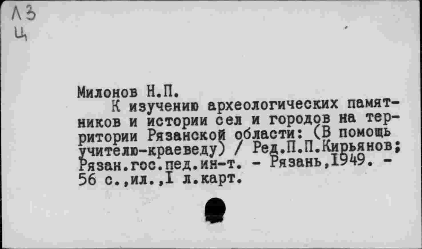 ﻿ль
IA
Милонов Н.П.
К изучению археологических памятников и истории сел и городов на территории Рязанской области: (В помощь учителю-краеведу) / Ред.П.П.Кирьянов; гязан.гос.пед.ин-т. - Рязань,1949. -56 с.,ил.,1 л.карт.